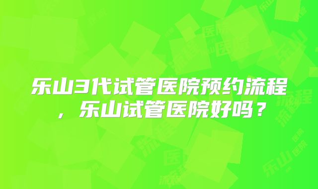 乐山3代试管医院预约流程,乐山试管医院好吗?