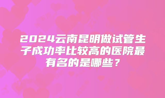 2024云南昆明做试管生子成功率比较高的医院最有名的是哪些？