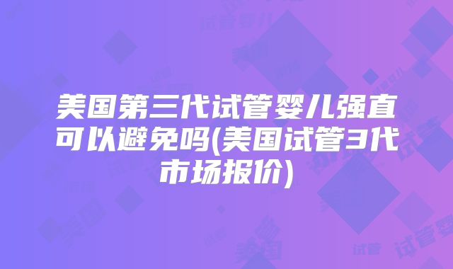 美国第三代试管婴儿强直可以避免吗(美国试管3代市场报价)