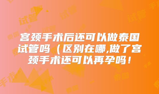 宫颈手术后还可以做泰国试管吗(区别在哪,做了宫颈手术还可以再孕吗!