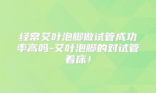 经常艾叶泡脚做试管成功率高吗-艾叶泡脚的对试管着床!