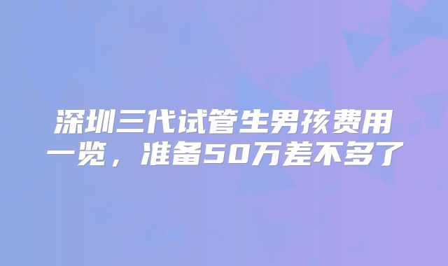 深圳三代试管生男孩费用一览，准备50万差不多了
