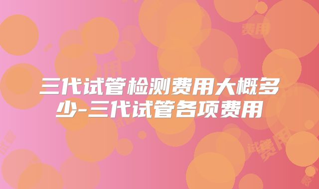 三代试管检测费用大概多少-三代试管各项费用
