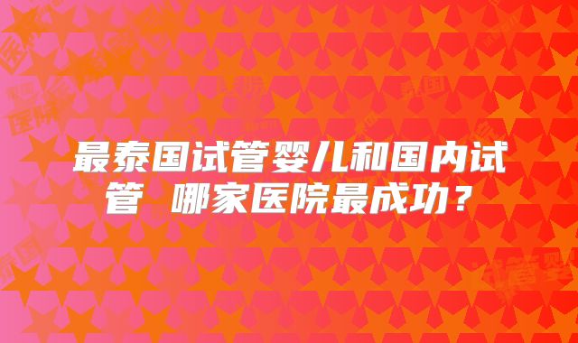 最泰国试管婴儿和国内试管 哪家医院最成功？