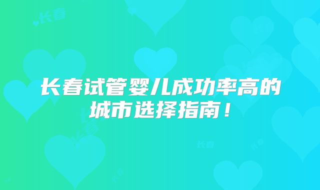 长春试管婴儿成功率高的城市选择指南！