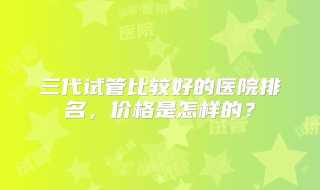 三代试管比较好的医院排名,价格是怎样的?
