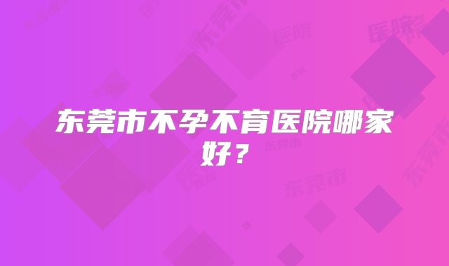 东莞市不孕不育医院哪家好?