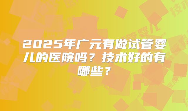 2025年广元有做试管婴儿的医院吗?技术好的有哪些?