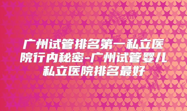广州试管排名第一私立医院行内秘密-广州试管婴儿私立医院排名最好