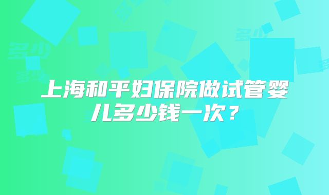 上海和平妇保院做试管婴儿多少钱一次？