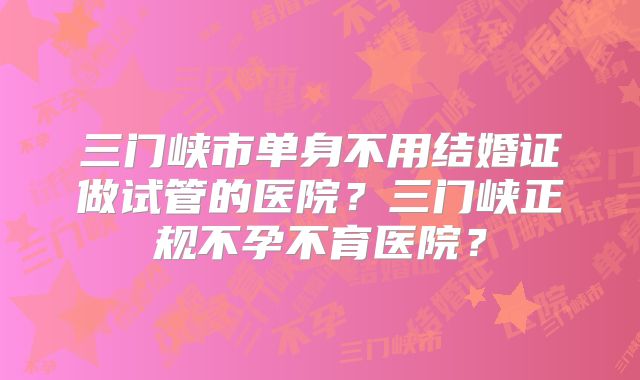 三门峡市单身不用结婚证做试管的医院?三门峡正规不孕不育医院?