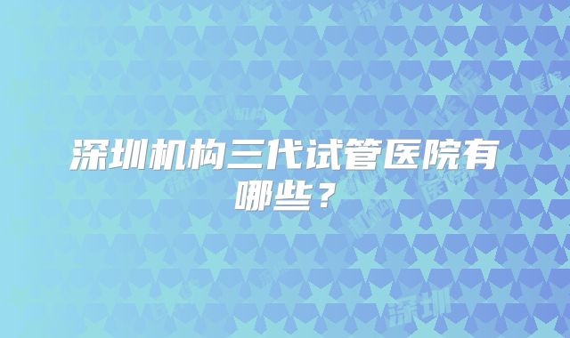 深圳机构三代试管医院有哪些?