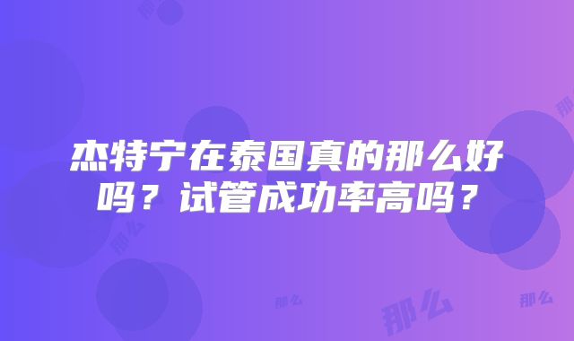 杰特宁在泰国真的那么好吗?试管成功率高吗?