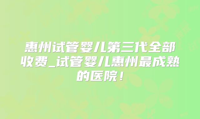 惠州试管婴儿第三代全部收费_试管婴儿惠州最成熟的医院!