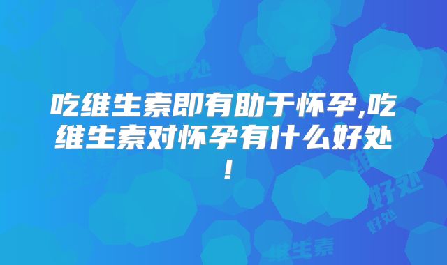 吃维生素即有助于怀孕,吃维生素对怀孕有什么好处!