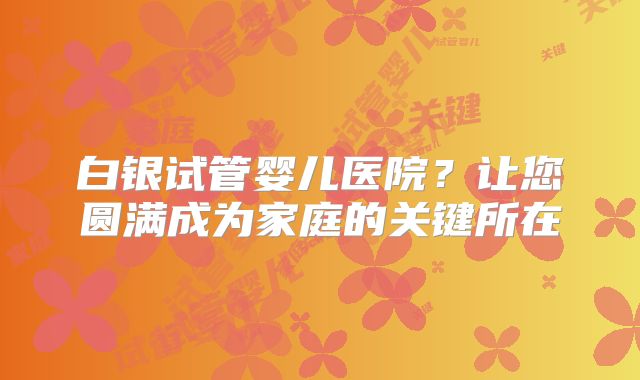 白银试管婴儿医院?让您圆满成为家庭的关键所在