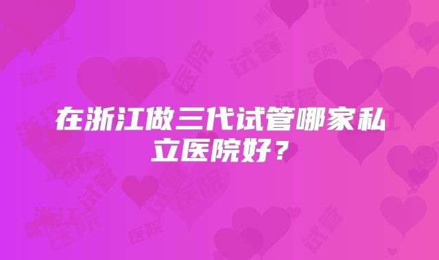 在浙江做三代试管哪家私立医院好?