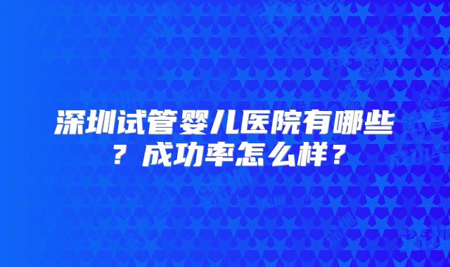 深圳试管婴儿医院有哪些?成功率怎么样?