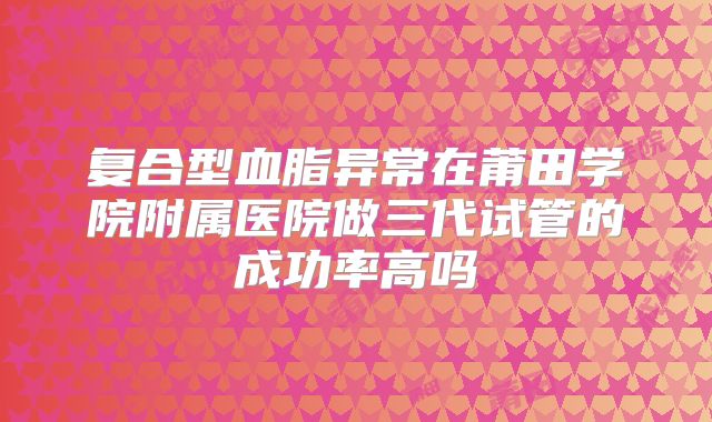 复合型血脂异常在莆田学院附属医院做三代试管的成功率高吗