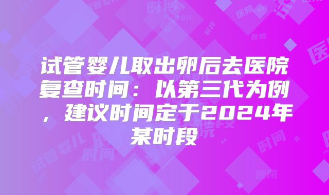 试管婴儿取出卵后去医院复查时间:以第三代为例,建议时间定于2024年某时段