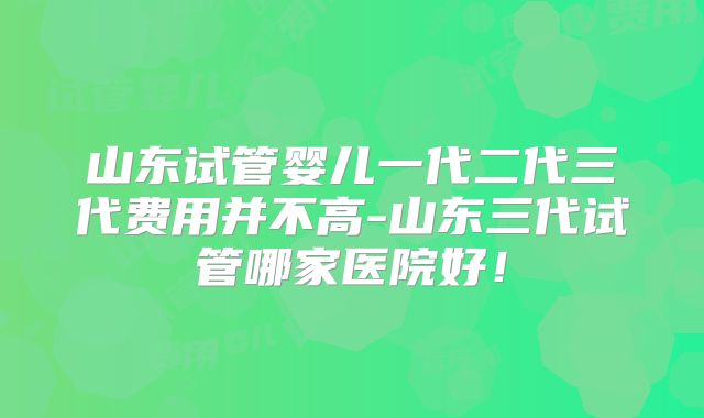 山东试管婴儿一代二代三代费用并不高-山东三代试管哪家医院好！