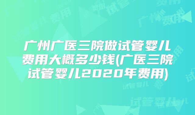 广州广医三院做试管婴儿费用大概多少钱(广医三院试管婴儿2020年费用)