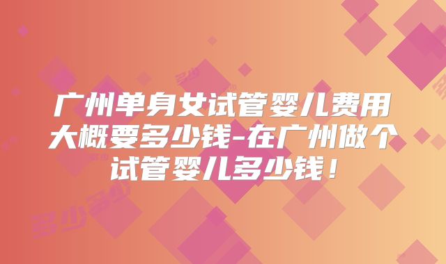 广州单身女试管婴儿费用大概要多少钱-在广州做个试管婴儿多少钱！