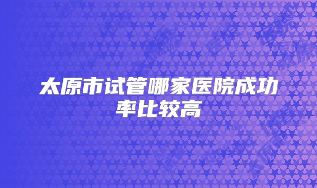 太原市试管哪家医院成功率比较高