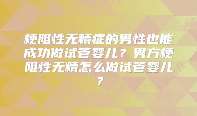 梗阻性无精症的男性也能成功做试管婴儿?男方梗阻性无精怎么做试管婴儿?