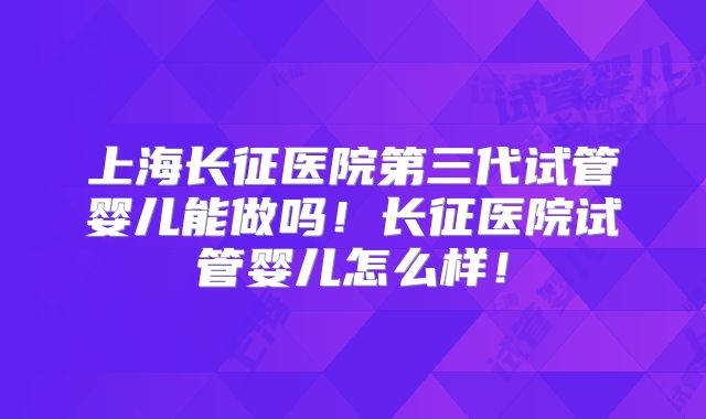 上海长征医院第三代试管婴儿能做吗！长征医院试管婴儿怎么样！