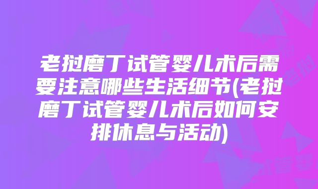 老挝磨丁试管婴儿术后需要注意哪些生活细节(老挝磨丁试管婴儿术后如何安排休息与活动)