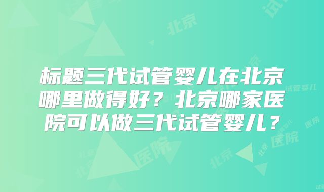 标题三代试管婴儿在北京哪里做得好？北京哪家医院可以做三代试管婴儿？