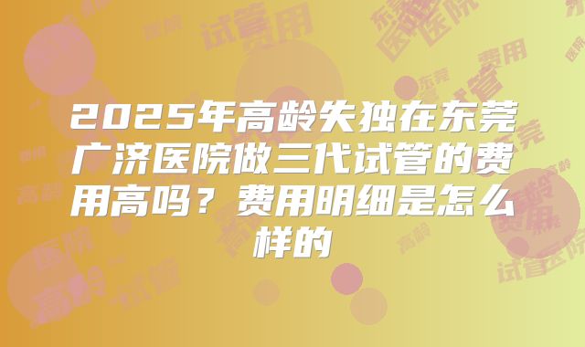 2025年高龄失独在东莞广济医院做三代试管的费用高吗?费用明细是怎么样的