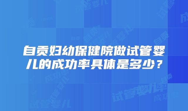 自贡妇幼保健院做试管婴儿的成功率具体是多少？