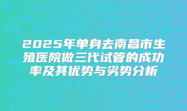 2025年单身去南昌市生殖医院做三代试管的成功率及其优势与劣势分析