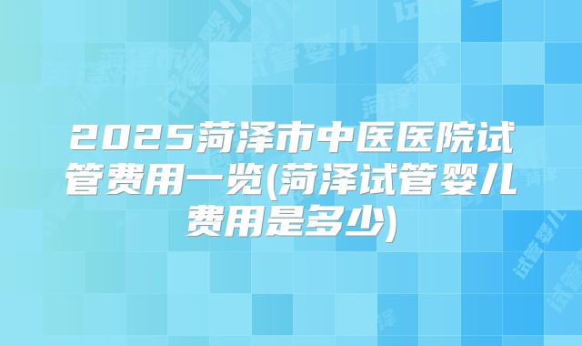 2025菏泽市中医医院试管费用一览(菏泽试管婴儿费用是多少)