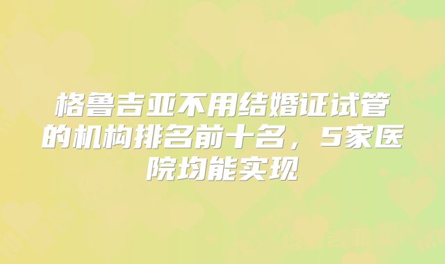 格鲁吉亚不用结婚证试管的机构排名前十名,5家医院均能实现