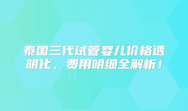 泰国三代试管婴儿价格透明化,费用明细全解析!