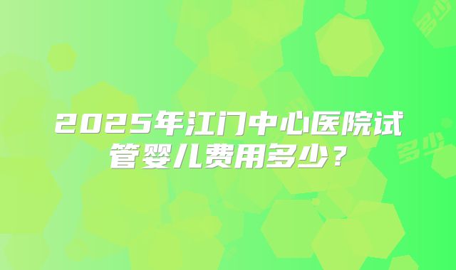 2025年江门中心医院试管婴儿费用多少？