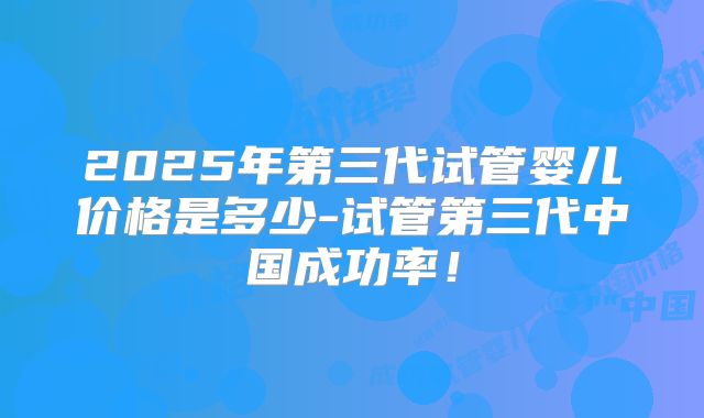 2025年第三代试管婴儿价格是多少-试管第三代中国成功率！
