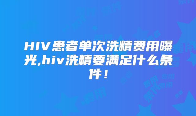 HIV患者单次洗精费用曝光,hiv洗精要满足什么条件！