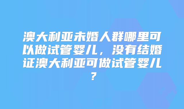 澳大利亚未婚人群哪里可以做试管婴儿,没有结婚证澳大利亚可做试管婴儿?