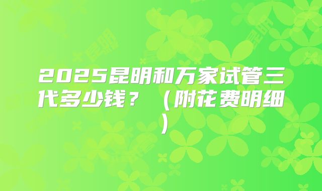 2025昆明和万家试管三代多少钱？（附花费明细）