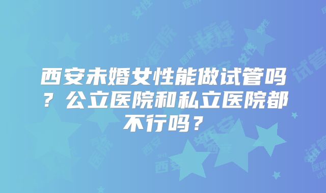 西安未婚女性能做试管吗?公立医院和私立医院都不行吗?