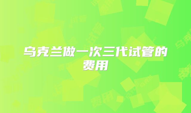 乌克兰做一次三代试管的费用
