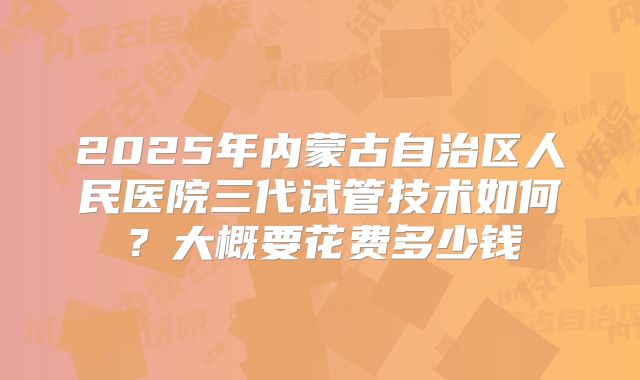 2025年内蒙古自治区人民医院三代试管技术如何?大概要花费多少钱