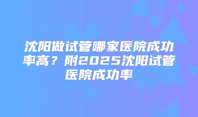 沈阳做试管哪家医院成功率高？附2025沈阳试管医院成功率