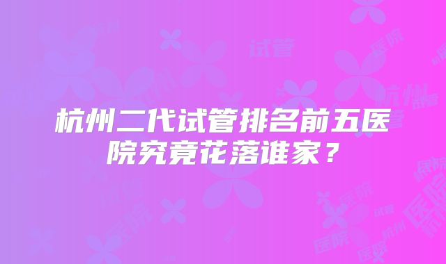 杭州二代试管排名前五医院究竟花落谁家？