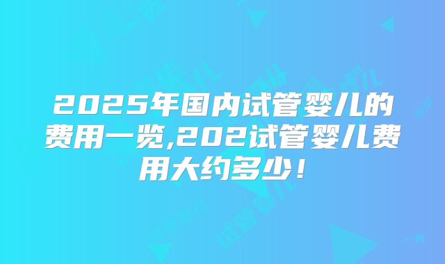2025年国内试管婴儿的费用一览,202试管婴儿费用大约多少！