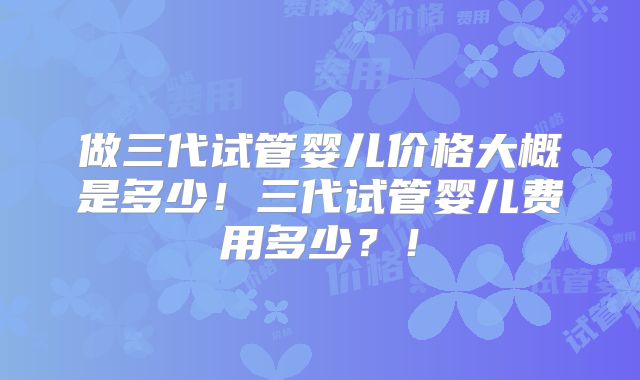 做三代试管婴儿价格大概是多少！三代试管婴儿费用多少？！